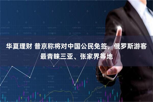 华夏理财 普京称将对中国公民免签，俄罗斯游客最青睐三亚、张家界等地