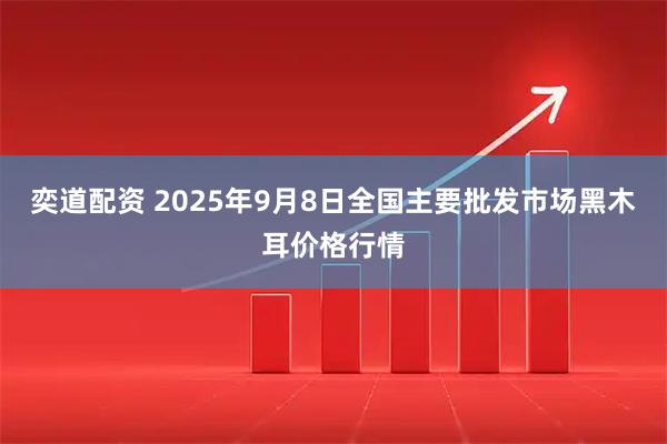 奕道配资 2025年9月8日全国主要批发市场黑木耳价格行情