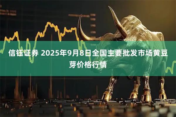 信钰证券 2025年9月8日全国主要批发市场黄豆芽价格行情