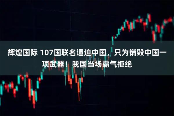 辉煌国际 107国联名逼迫中国，只为销毁中国一项武器！我国当场霸气拒绝