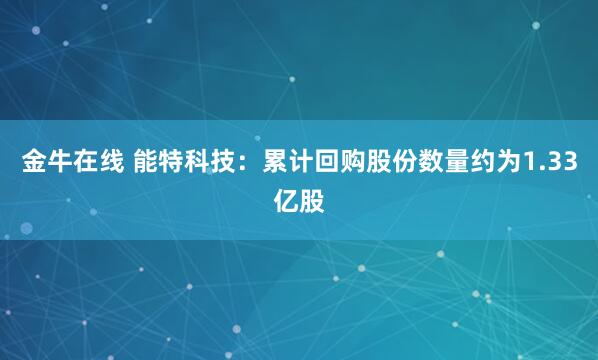 金牛在线 能特科技：累计回购股份数量约为1.33亿股