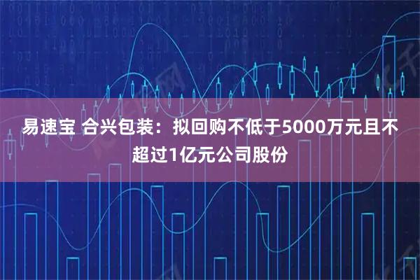 易速宝 合兴包装：拟回购不低于5000万元且不超过1亿元公司股份
