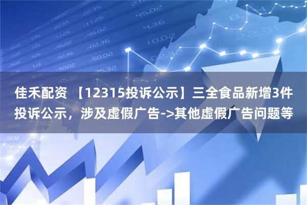 佳禾配资 【12315投诉公示】三全食品新增3件投诉公示，涉及虚假广告->其他虚假广告问题等