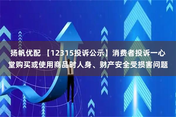 扬帆优配 【12315投诉公示】消费者投诉一心堂购买或使用商品时人身、财产安全受损害问题
