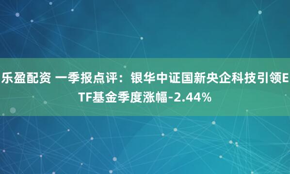 乐盈配资 一季报点评：银华中证国新央企科技引领ETF基金季度涨幅-2.44%
