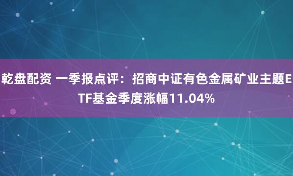 乾盘配资 一季报点评：招商中证有色金属矿业主题ETF基金季度涨幅11.04%
