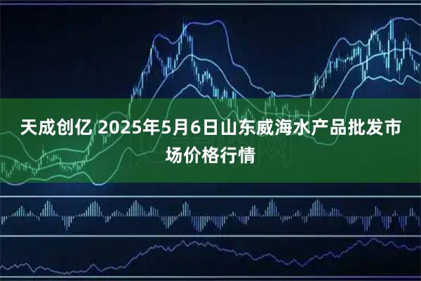 天成创亿 2025年5月6日山东威海水产品批发市场价格行情