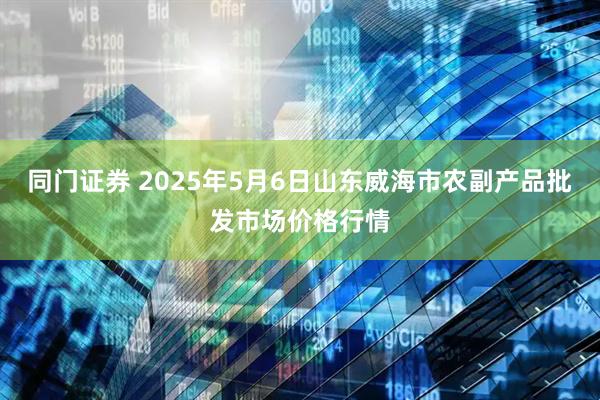 同门证券 2025年5月6日山东威海市农副产品批发市场价格行情