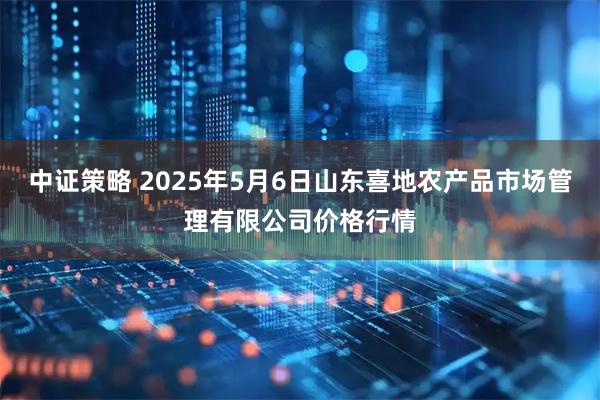 中证策略 2025年5月6日山东喜地农产品市场管理有限公司价格行情