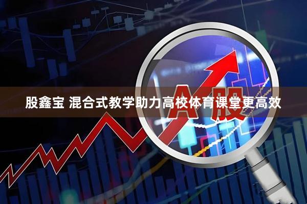 股鑫宝 混合式教学助力高校体育课堂更高效