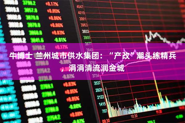 牛博士 兰州城市供水集团：“产改”潮头练精兵，涓涓清流润金城