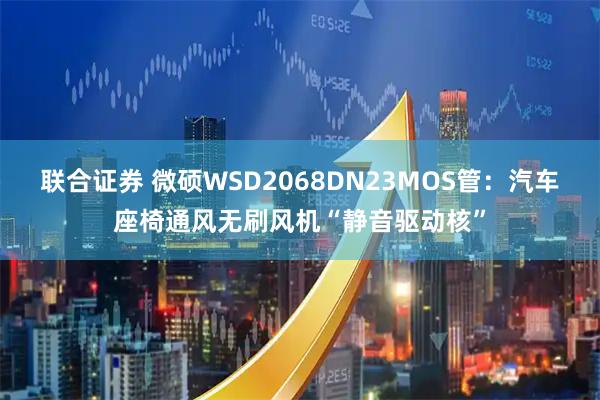 联合证券 微硕WSD2068DN23MOS管：汽车座椅通风无刷风机“静音驱动核”