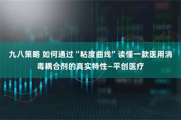 九八策略 如何通过“粘度曲线”读懂一款医用消毒耦合剂的真实特性—平创医疗