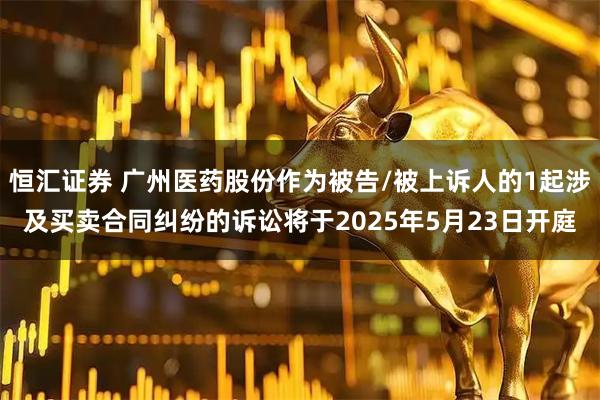 恒汇证券 广州医药股份作为被告/被上诉人的1起涉及买卖合同纠纷的诉讼将于2025年5月23日开庭