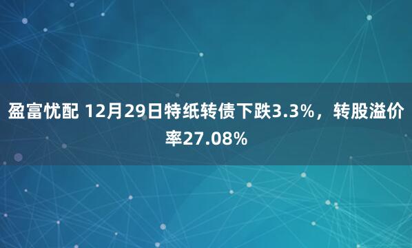 盈富忧配 12月29日特纸转债下跌3.3%，转股溢价率27.08%
