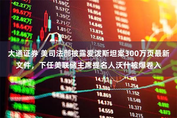 大通证券 美司法部披露爱泼斯坦案300万页最新文件，下任美联储主席提名人沃什被爆卷入