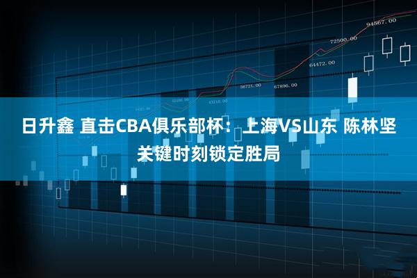 日升鑫 直击CBA俱乐部杯：上海VS山东 陈林坚关键时刻锁定胜局