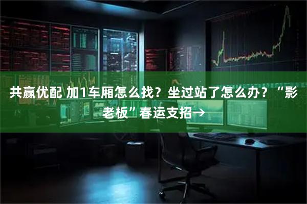 共赢优配 加1车厢怎么找？坐过站了怎么办？“影老板”春运支招→