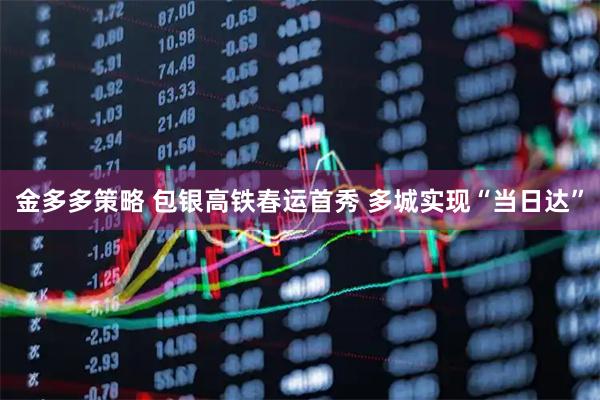 金多多策略 包银高铁春运首秀 多城实现“当日达”