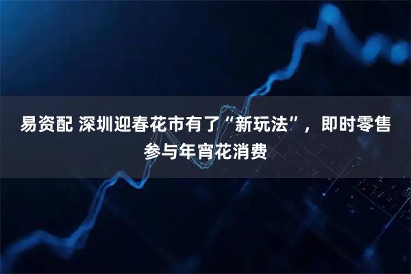 易资配 深圳迎春花市有了“新玩法”，即时零售参与年宵花消费