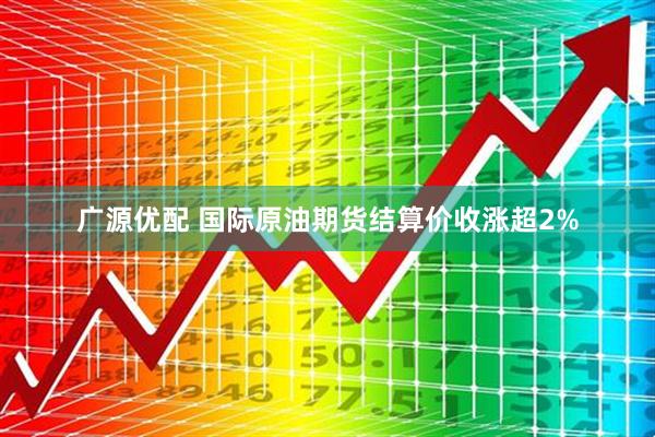 广源优配 国际原油期货结算价收涨超2%