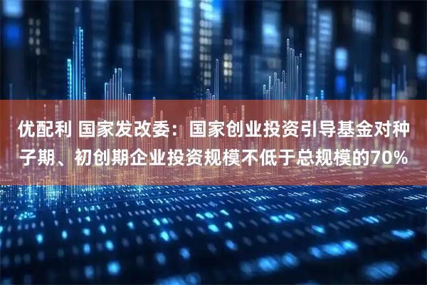 优配利 国家发改委：国家创业投资引导基金对种子期、初创期企业投资规模不低于总规模的70%