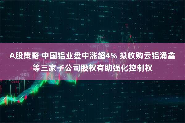 A股策略 中国铝业盘中涨超4% 拟收购云铝涌鑫等三家子公司股权有助强化控制权