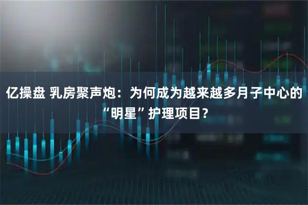 亿操盘 乳房聚声炮：为何成为越来越多月子中心的“明星”护理项目？