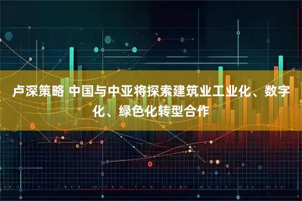 卢深策略 中国与中亚将探索建筑业工业化、数字化、绿色化转型合作