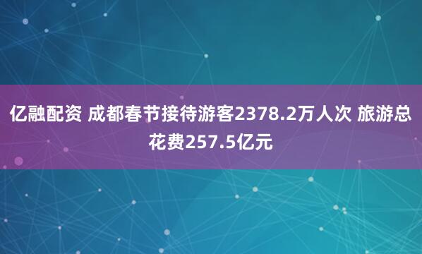 亿融配资 成都春节接待游客2378.2万人次 旅游总花费257.5亿元