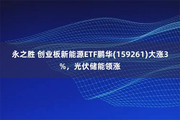 永之胜 创业板新能源ETF鹏华(159261)大涨3%，光伏储能领涨