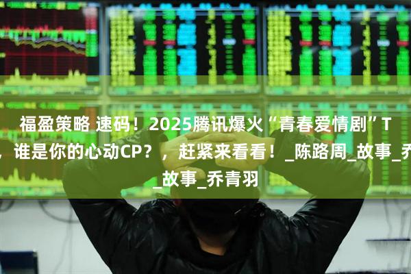 福盈策略 速码！2025腾讯爆火“青春爱情剧”TOP6，谁是你的心动CP？，赶紧来看看！_陈路周_故事_乔青羽
