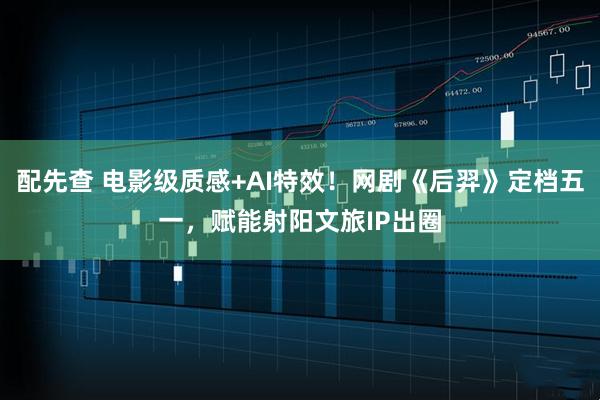 配先查 电影级质感+AI特效！网剧《后羿》定档五一，赋能射阳文旅IP出圈